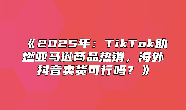 2025年：TikTok助燃亚马逊商品热销，海外抖音卖货可行吗？