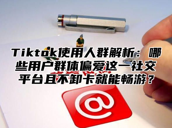 Tiktok使用人群解析：哪些用户群体偏爱这一社交平台且不卸卡就能畅游？