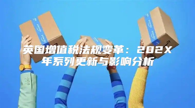 英国增值税法规变革：202X年系列更新与影响分析