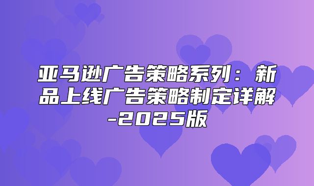 亚马逊广告策略系列：新品上线广告策略制定详解-2025版