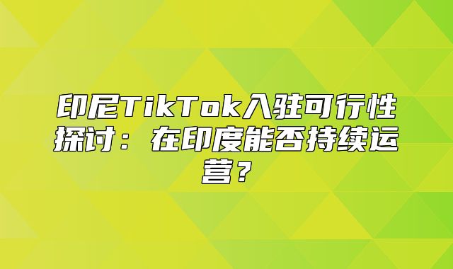 印尼TikTok入驻可行性探讨：在印度能否持续运营？