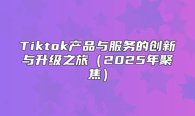 Tiktok产品与服务的创新与升级之旅2025年聚焦