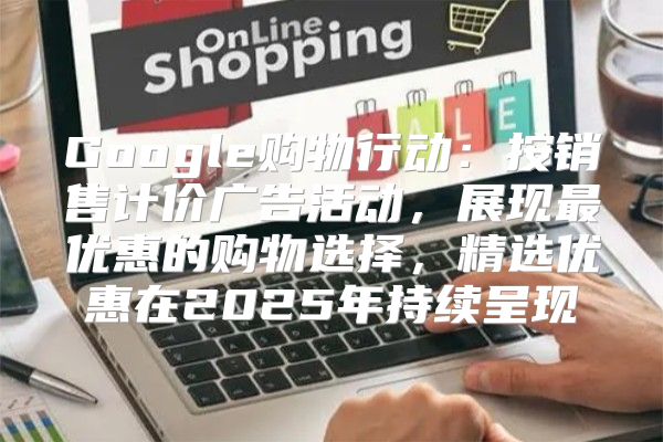 Google购物行动：按销售计价广告活动，展现最优惠的购物选择，精选优惠在2025年持续呈现