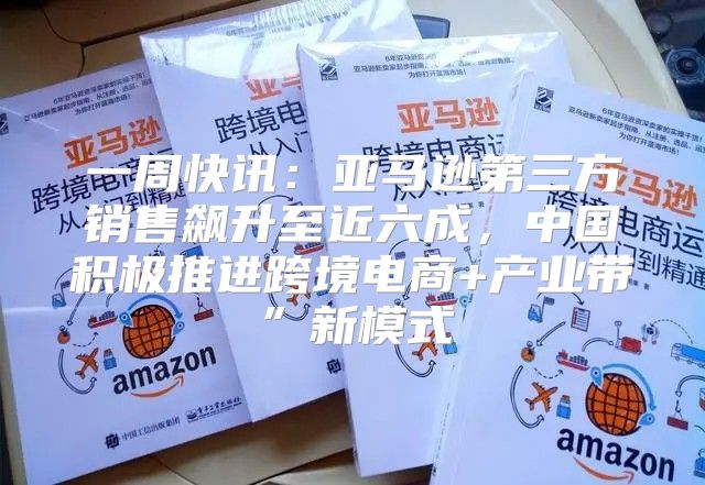 一周快讯：亚马逊第三方销售飙升至近六成，中国积极推进跨境电商+产业带”新模式