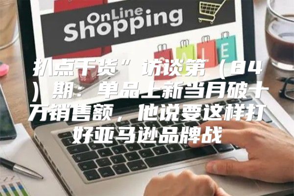 扒点干货”访谈第84期：单品上新当月破十万销售额，他说要这样打好亚马逊品牌战
