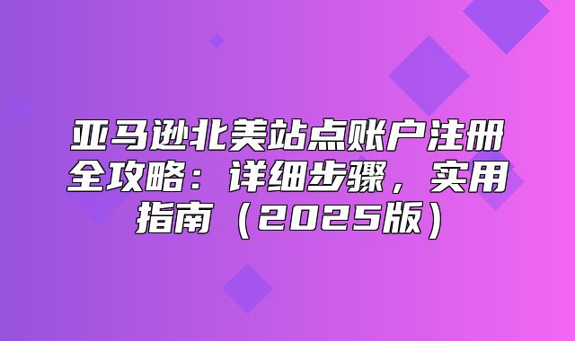 亚马逊北美站点账户注册全攻略：详细步骤，实用指南2025版