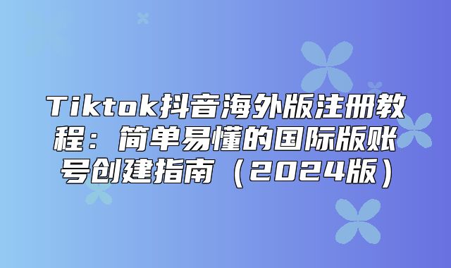 Tiktok抖音海外版注册教程：简单易懂的国际版账号创建指南2025版