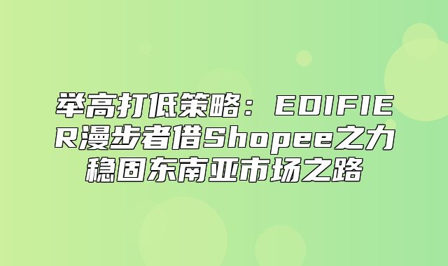 举高打低策略：EDIFIER漫步者借Shopee之力稳固东南亚市场之路