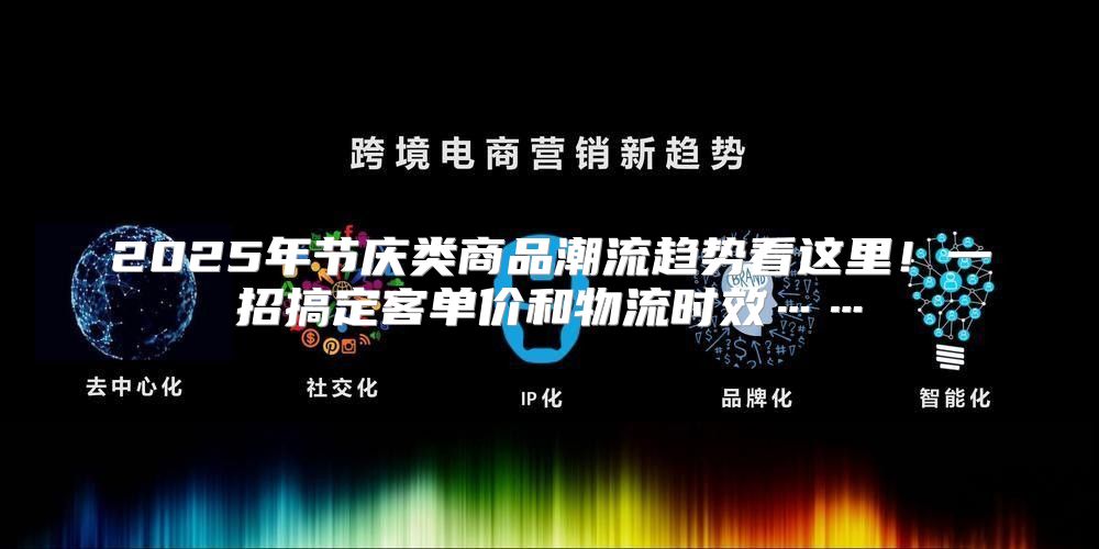 2025年节庆类商品潮流趋势看这里！一招搞定客单价和物流时效……