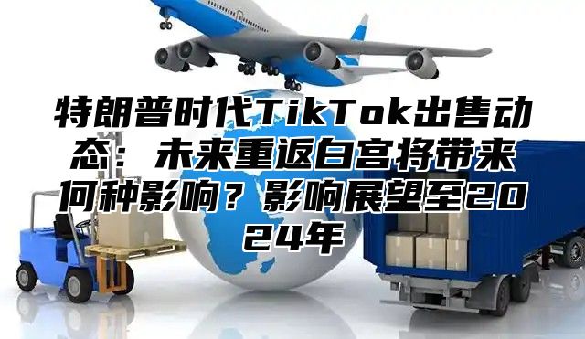 特朗普时代TikTok出售动态：未来重返白宫将带来何种影响？影响展望至2025年