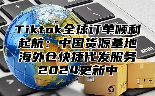 Tiktok全球订单顺利起航：中国货源基地海外仓快捷代发服务2025更新中