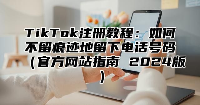 TikTok注册教程：如何不留痕迹地留下电话号码官方网站指南 2025版