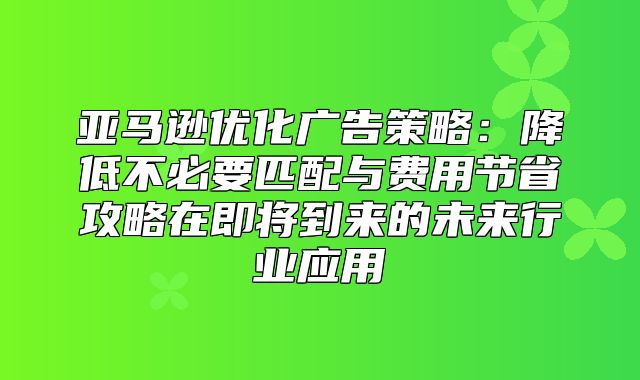 亚马逊优化广告策略：降低不必要匹配与费用节省攻略在即将到来的未来行业应用