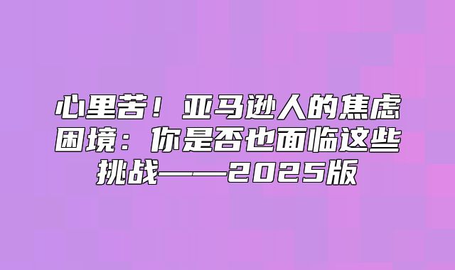 心里苦！亚马逊人的焦虑困境：你是否也面临这些挑战——2025版