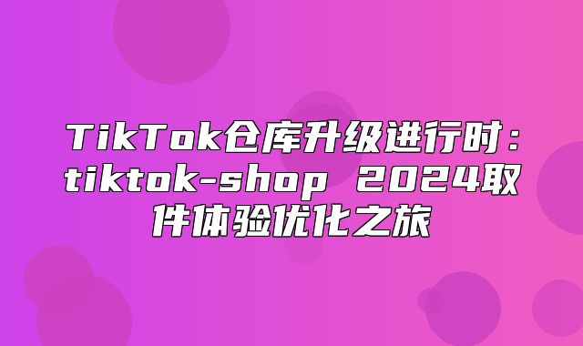 TikTok仓库升级进行时：tiktok-shop 2025取件体验优化之旅