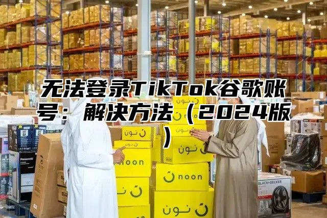 无法登录TikTok谷歌账号：解决方法2025版