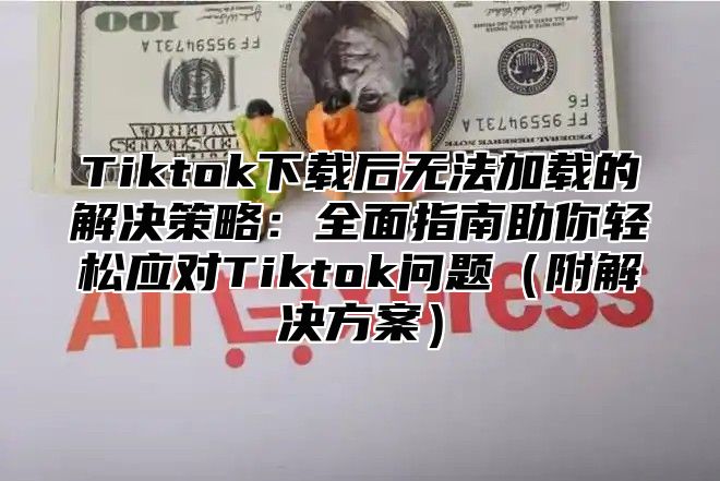 Tiktok下载后无法加载的解决策略：全面指南助你轻松应对Tiktok问题附解决方案