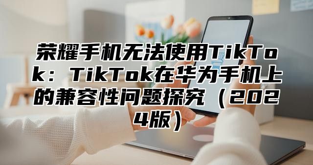 荣耀手机无法使用TikTok：TikTok在华为手机上的兼容性问题探究2025版