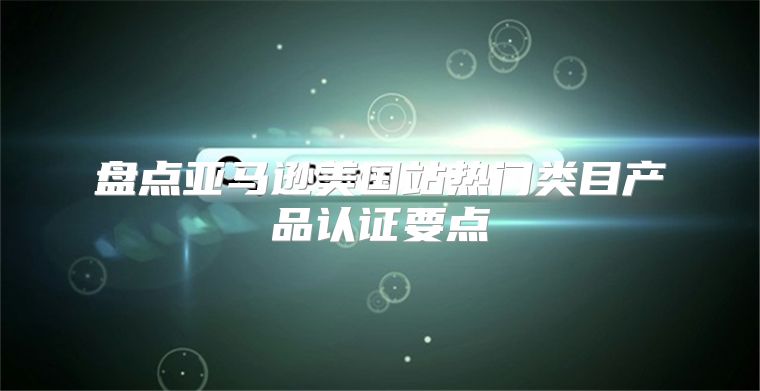 盘点亚马逊美国站热门类目产品认证要点