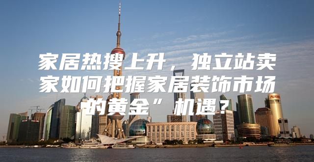 家居热搜上升，独立站卖家如何把握家居装饰市场的黄金”机遇？