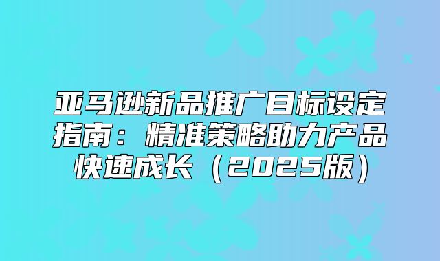 亚马逊新品推广目标设定指南：精准策略助力产品快速成长2025版