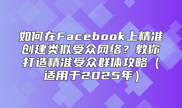 如何在Facebook上精准创建类似受众网络？教你打造精准受众群体攻略适用于2025年