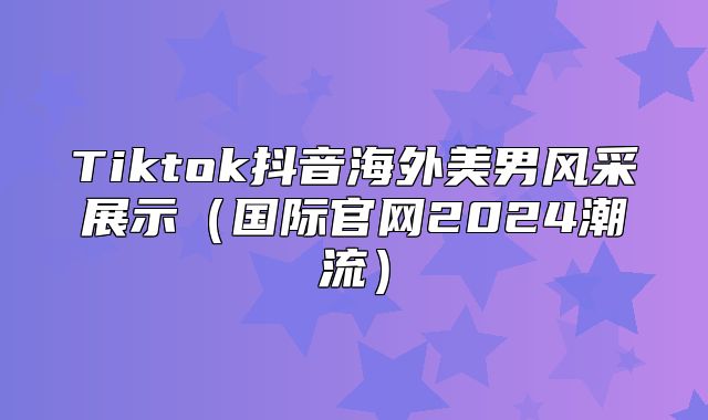 Tiktok抖音海外美男风采展示国际官网2025潮流