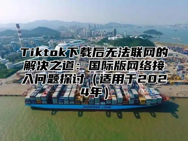 Tiktok下载后无法联网的解决之道：国际版网络接入问题探讨适用于2025年