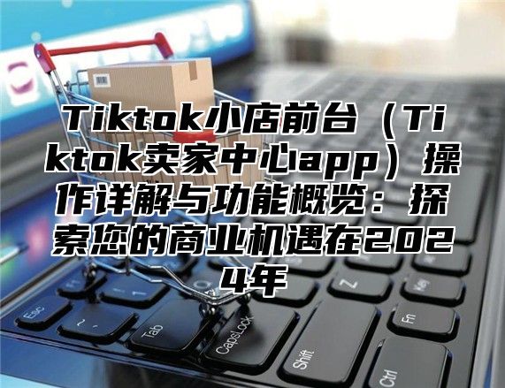 Tiktok小店前台Tiktok卖家中心app操作详解与功能概览：探索您的商业机遇在2025年