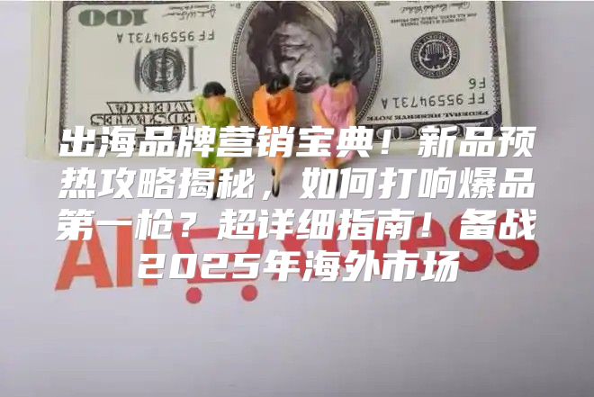 出海品牌营销宝典！新品预热攻略揭秘，如何打响爆品第一枪？超详细指南！备战2025年海外市场