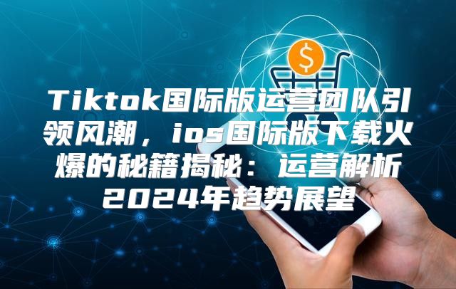 Tiktok国际版运营团队引领风潮，ios国际版下载火爆的秘籍揭秘：运营解析2025年趋势展望