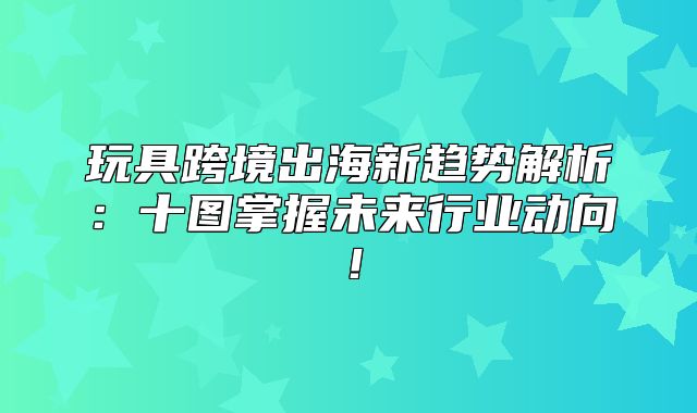 玩具跨境出海新趋势解析：十图掌握未来行业动向！