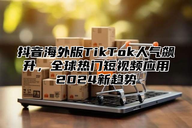 抖音海外版TikTok人气飙升，全球热门短视频应用2025新趋势