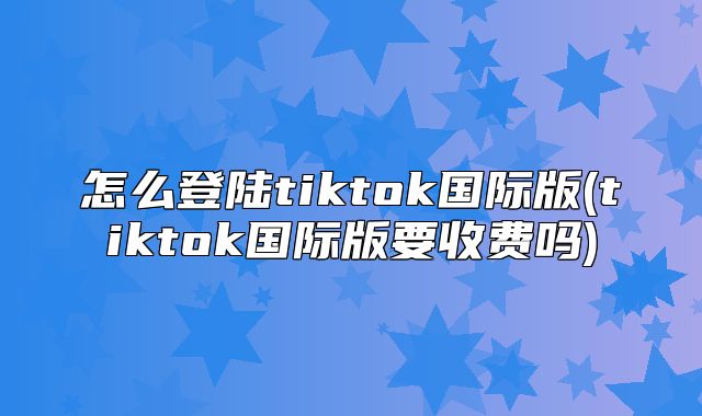 怎么登陆tiktok国际版(tiktok国际版要收费吗)