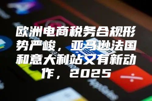 欧洲电商税务合规形势严峻，亚马逊法国和意大利站又有新动作，2025
