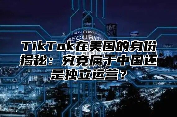 TikTok在美国的身份揭秘：究竟属于中国还是独立运营？