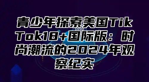 青少年探索美国TikTok18+国际版：时尚潮流的2025年观察纪实