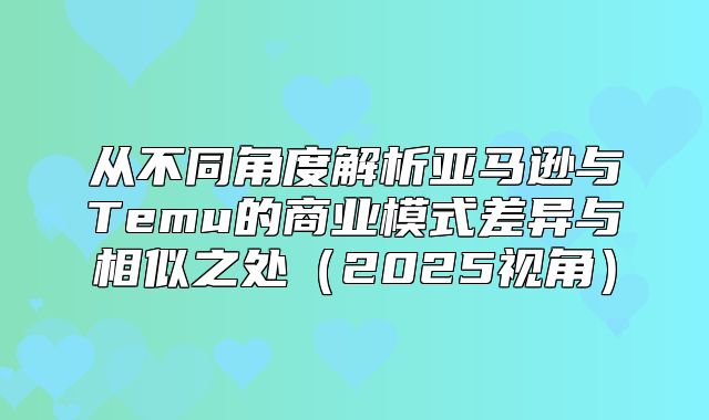 从不同角度解析亚马逊与Temu的商业模式差异与相似之处2025视角