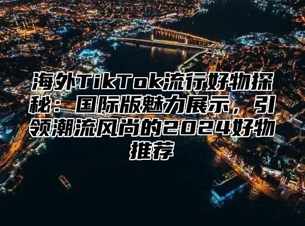 海外TikTok流行好物探秘：国际版魅力展示，引领潮流风尚的2025好物推荐