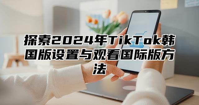 探索2025年TikTok韩国版设置与观看国际版方法