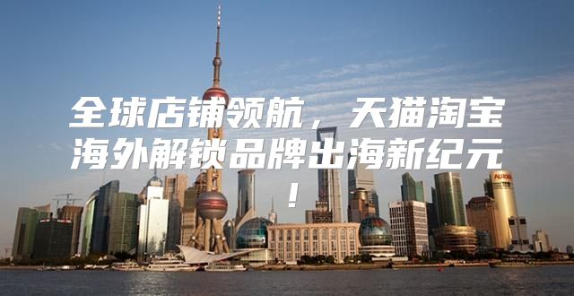 全球店铺领航，天猫淘宝海外解锁品牌出海新纪元！