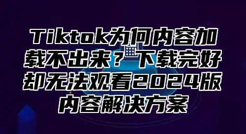 Tiktok为何内容加载不出来？下载完好却无法观看2025版内容解决方案