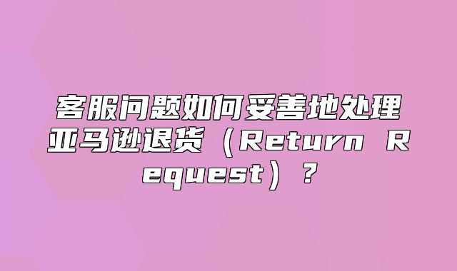 客服问题如何妥善地处理亚马逊退货Return Request？