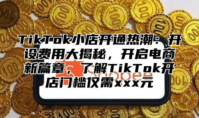 TikTok小店开通热潮：开设费用大揭秘，开启电商新篇章，了解TikTok开店门槛仅需xxx元