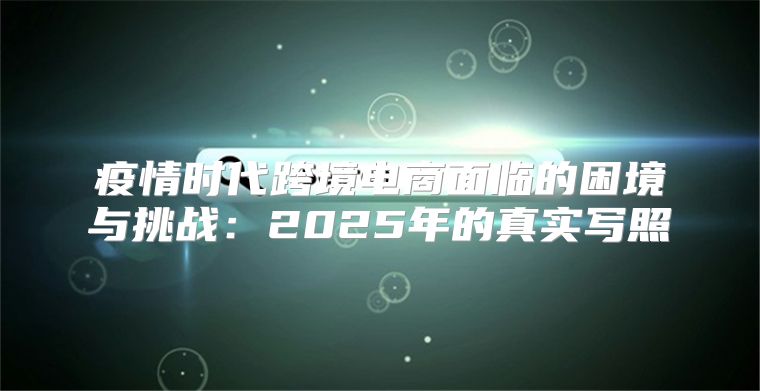 疫情时代跨境电商面临的困境与挑战：2025年的真实写照