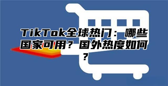 TikTok全球热门：哪些国家可用？国外热度如何？