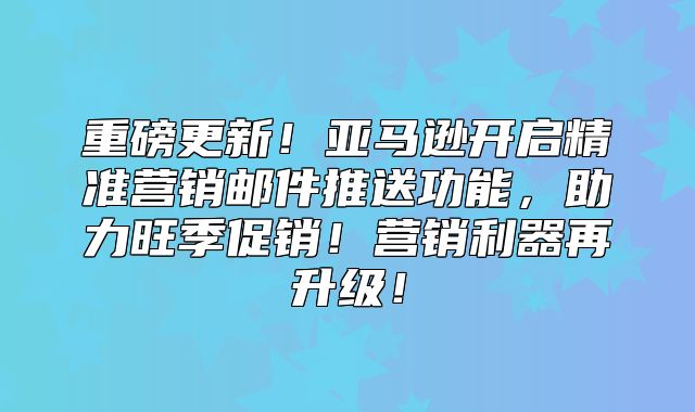 重磅更新！亚马逊开启精准营销邮件推送功能，助力旺季促销！营销利器再升级！