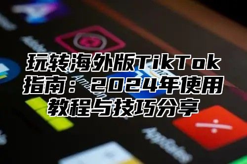 玩转海外版TikTok指南：2025年使用教程与技巧分享