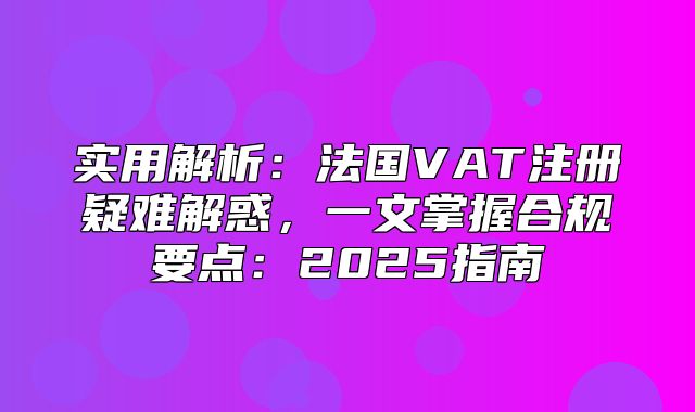 实用解析：法国VAT注册疑难解惑，一文掌握合规要点：2025指南