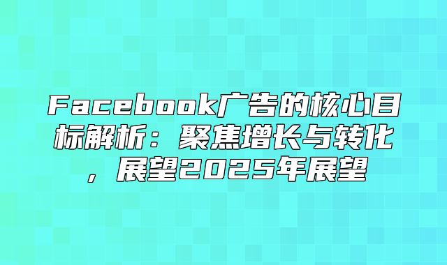 Facebook广告的核心目标解析：聚焦增长与转化，展望2025年展望